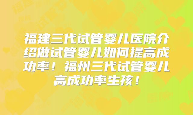 福建三代试管婴儿医院介绍做试管婴儿如何提高成功率!福州三代试管婴儿高成功率生孩!