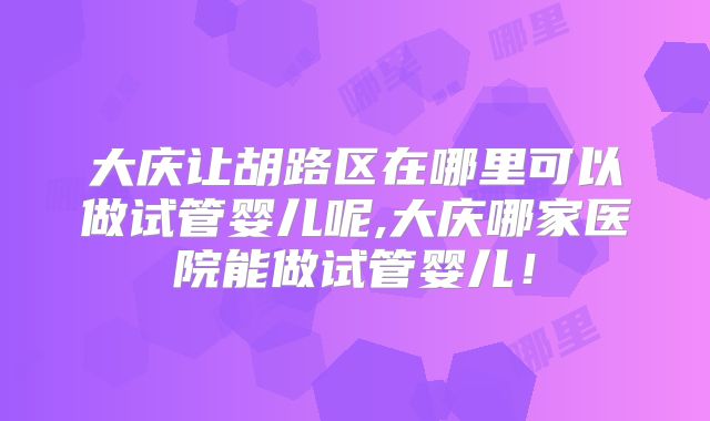 大庆让胡路区在哪里可以做试管婴儿呢,大庆哪家医院能做试管婴儿!