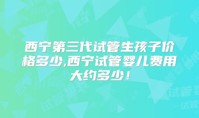 西宁第三代试管生孩子价格多少,西宁试管婴儿费用大约多少!