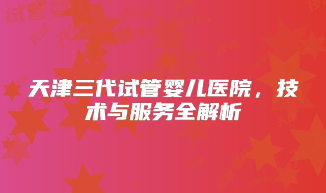 天津三代试管婴儿医院，技术与服务全解析