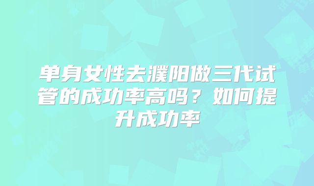 单身女性去濮阳做三代试管的成功率高吗？如何提升成功率