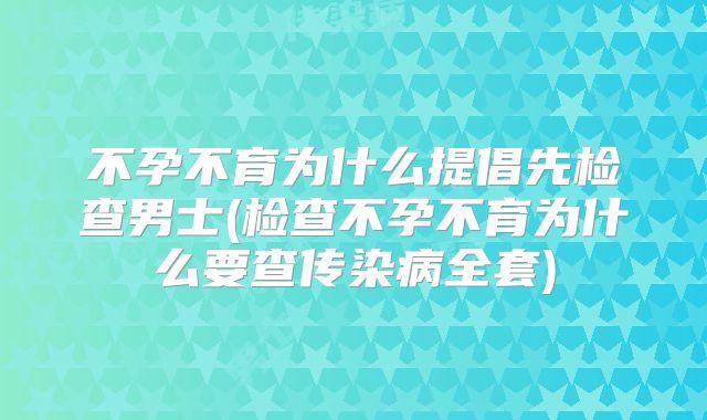 不孕不育为什么提倡先检查男士(检查不孕不育为什么要查传染病全套)