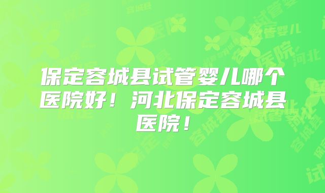 保定容城县试管婴儿哪个医院好！河北保定容城县医院！