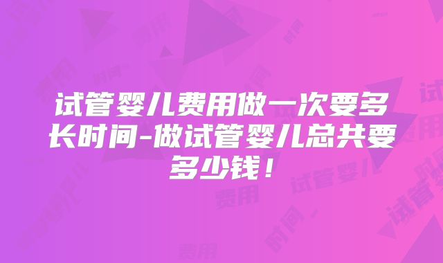 试管婴儿费用做一次要多长时间-做试管婴儿总共要多少钱！