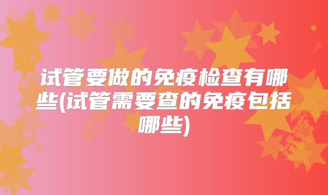 试管要做的免疫检查有哪些(试管需要查的免疫包括哪些)
