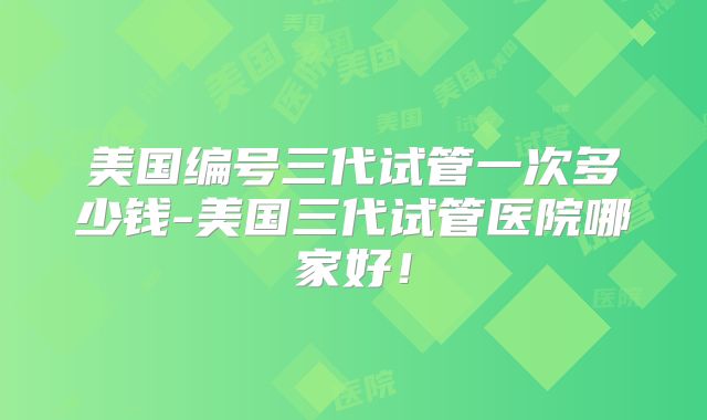 美国编号三代试管一次多少钱-美国三代试管医院哪家好！