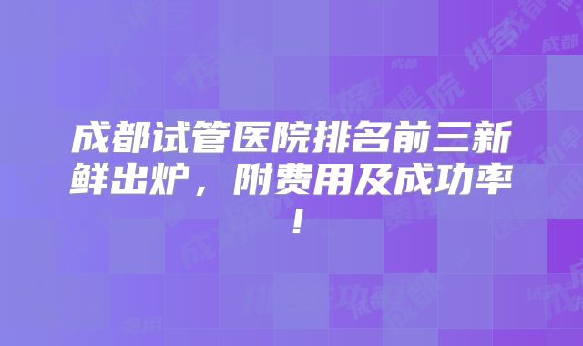 成都试管医院排名前三新鲜出炉,附费用及成功率!