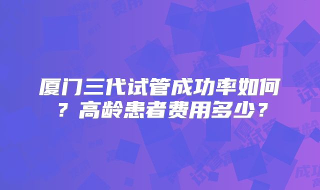 厦门三代试管成功率如何？高龄患者费用多少？