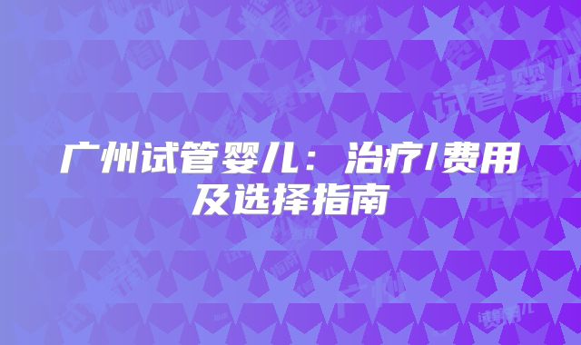 广州试管婴儿：治疗/费用及选择指南