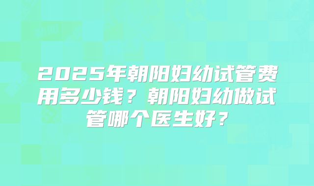 2025年朝阳妇幼试管费用多少钱？朝阳妇幼做试管哪个医生好？