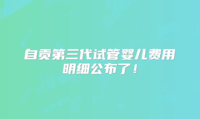 自贡第三代试管婴儿费用明细公布了！