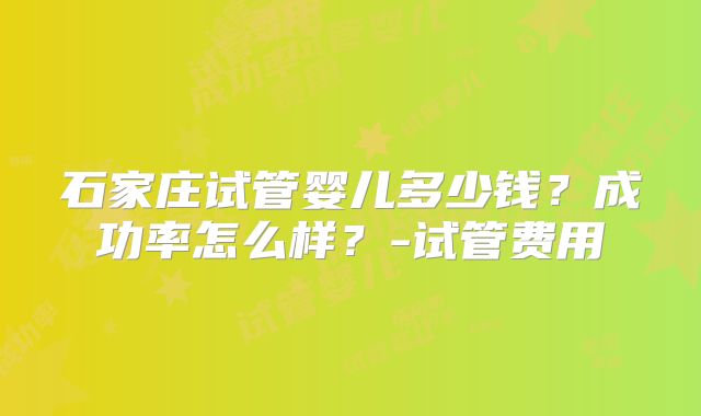 石家庄试管婴儿多少钱？成功率怎么样？-试管费用