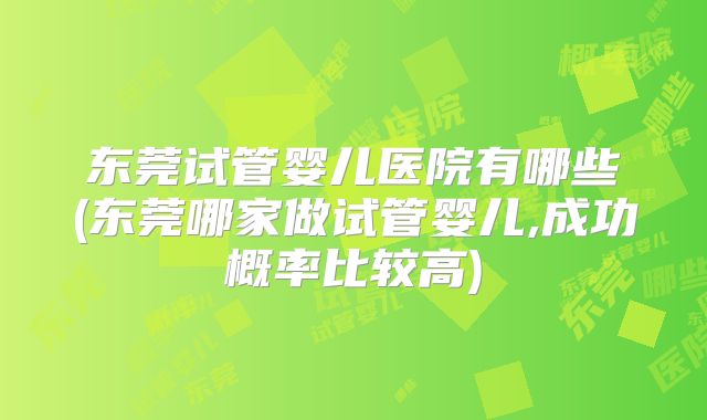 东莞试管婴儿医院有哪些(东莞哪家做试管婴儿,成功概率比较高)