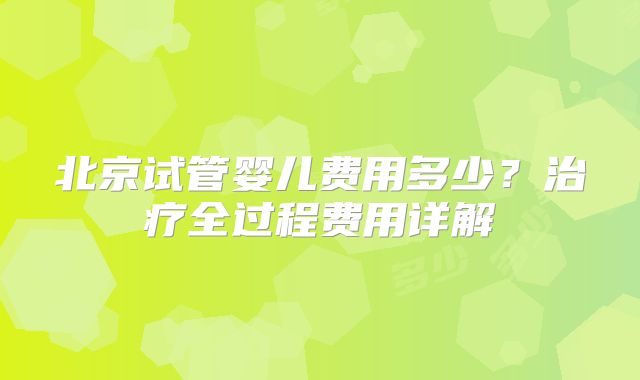 北京试管婴儿费用多少？治疗全过程费用详解