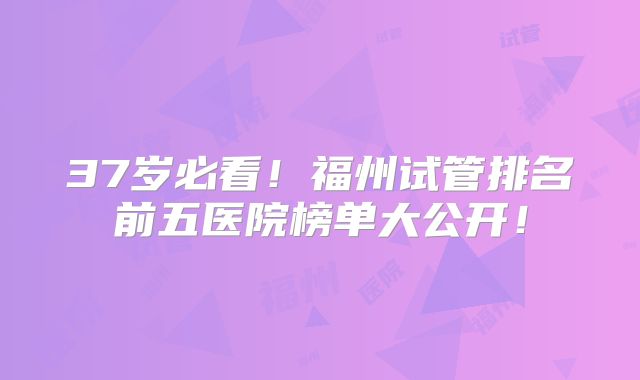 37岁必看！福州试管排名前五医院榜单大公开！