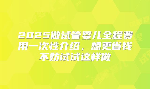 2025做试管婴儿全程费用一次性介绍，想更省钱不妨试试这样做
