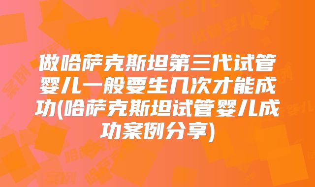 做哈萨克斯坦第三代试管婴儿一般要生几次才能成功(哈萨克斯坦试管婴儿成功案例分享)