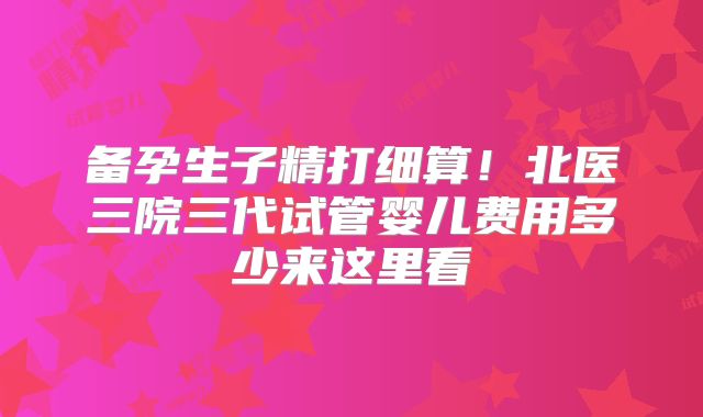 备孕生子精打细算!北医三院三代试管婴儿费用多少来这里看