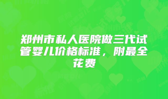 郑州市私人医院做三代试管婴儿价格标准，附最全花费