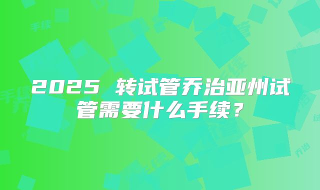 2025 转试管乔治亚州试管需要什么手续？