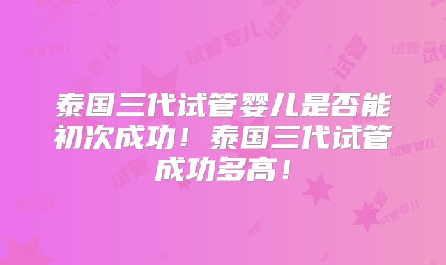泰国三代试管婴儿是否能初次成功！泰国三代试管成功多高！