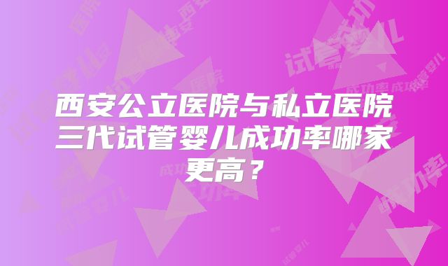 西安公立医院与私立医院三代试管婴儿成功率哪家更高？