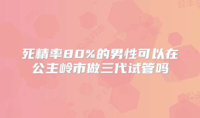 死精率80%的男性可以在公主岭市做三代试管吗