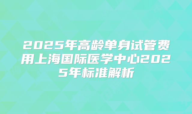 2025年高龄单身试管费用上海国际医学中心2025年标准解析