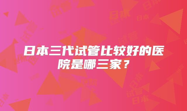 日本三代试管比较好的医院是哪三家？