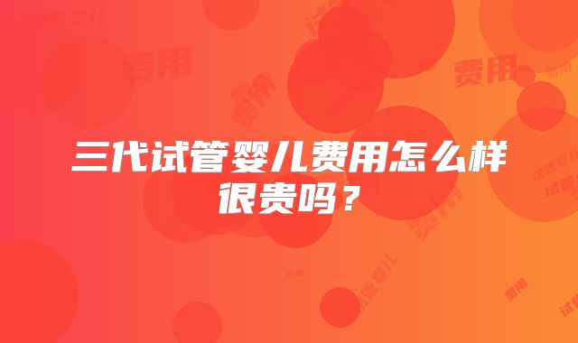 三代试管婴儿费用怎么样很贵吗？