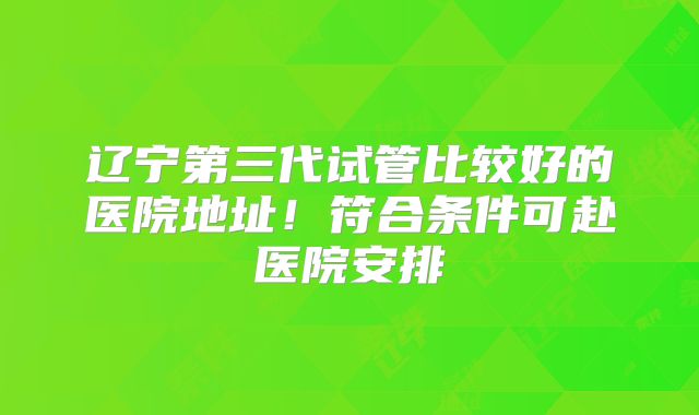 辽宁第三代试管比较好的医院地址！符合条件可赴医院安排