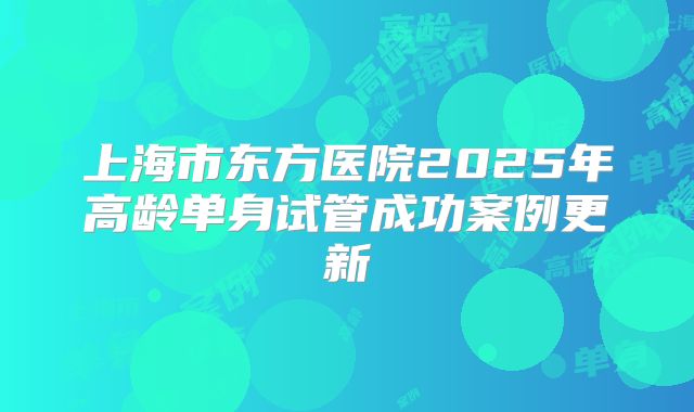 上海市东方医院2025年高龄单身试管成功案例更新
