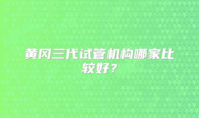 黄冈三代试管机构哪家比较好?
