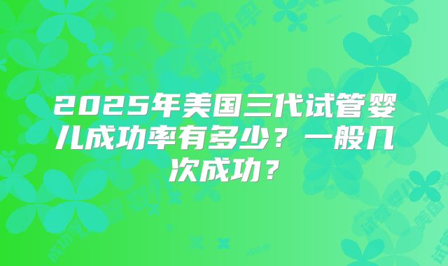 2025年美国三代试管婴儿成功率有多少？一般几次成功？
