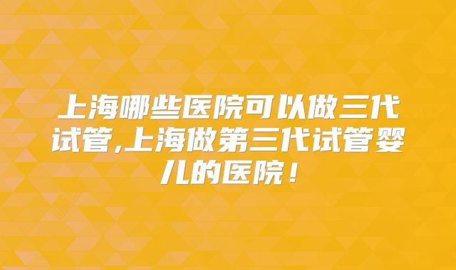 上海哪些医院可以做三代试管,上海做第三代试管婴儿的医院！