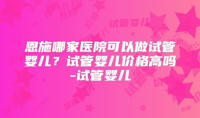 恩施哪家医院可以做试管婴儿？试管婴儿价格高吗-试管婴儿