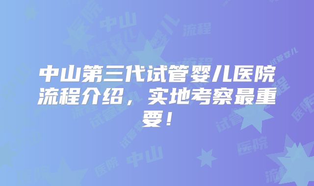 中山第三代试管婴儿医院流程介绍，实地考察最重要！