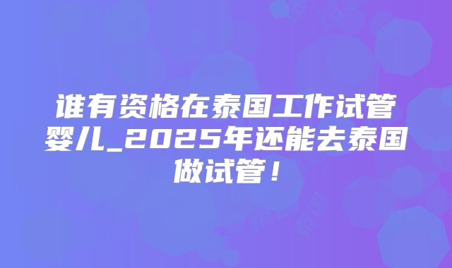 谁有资格在泰国工作试管婴儿_2025年还能去泰国做试管！