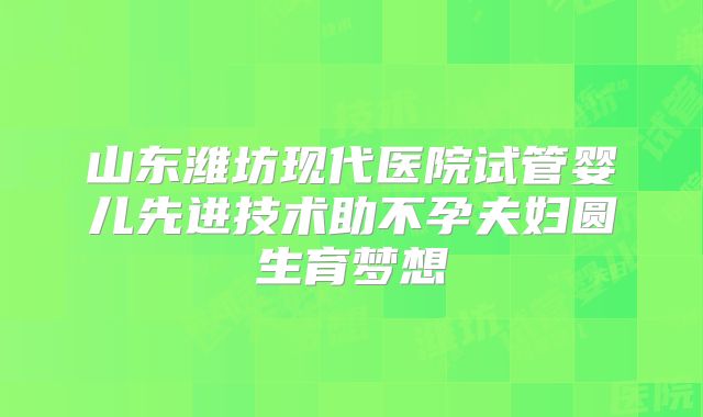 山东潍坊现代医院试管婴儿先进技术助不孕夫妇圆生育梦想