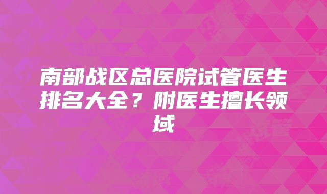 南部战区总医院试管医生排名大全?附医生擅长领域