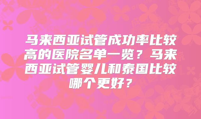 马来西亚试管成功率比较高的医院名单一览？马来西亚试管婴儿和泰国比较哪个更好？