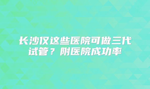 长沙仅这些医院可做三代试管?附医院成功率
