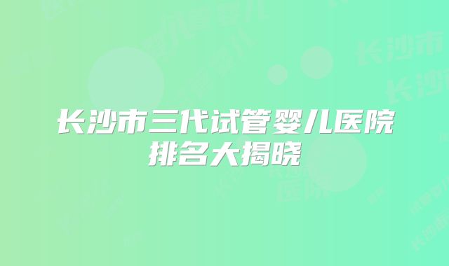 长沙市三代试管婴儿医院排名大揭晓