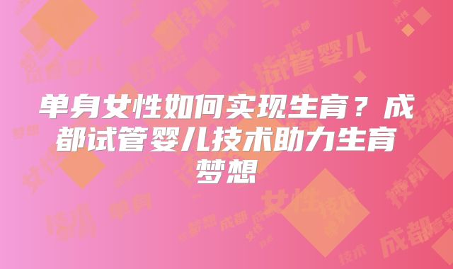 单身女性如何实现生育？成都试管婴儿技术助力生育梦想