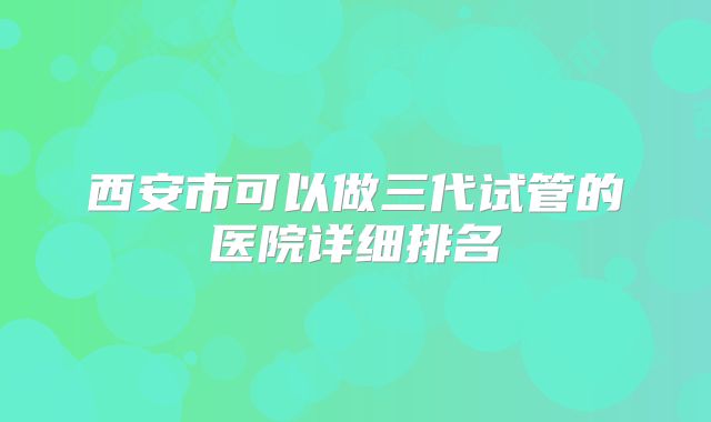 西安市可以做三代试管的医院详细排名
