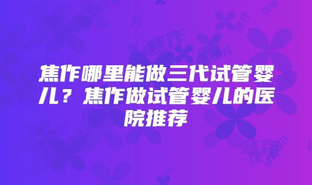 焦作哪里能做三代试管婴儿?焦作做试管婴儿的医院推荐