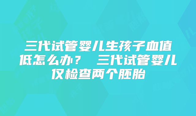 三代试管婴儿生孩子血值低怎么办? 三代试管婴儿仅检查两个胚胎