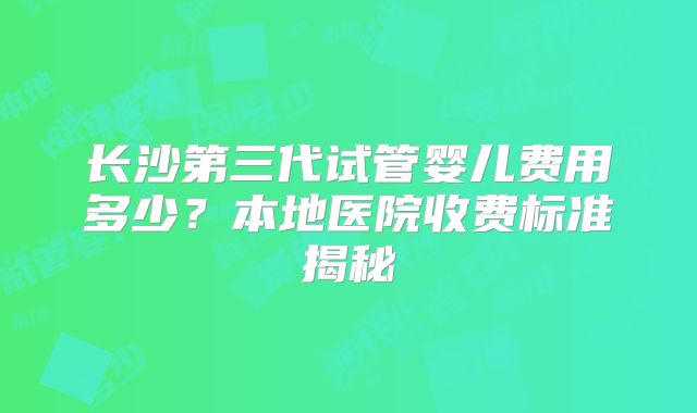 长沙第三代试管婴儿费用多少？本地医院收费标准揭秘