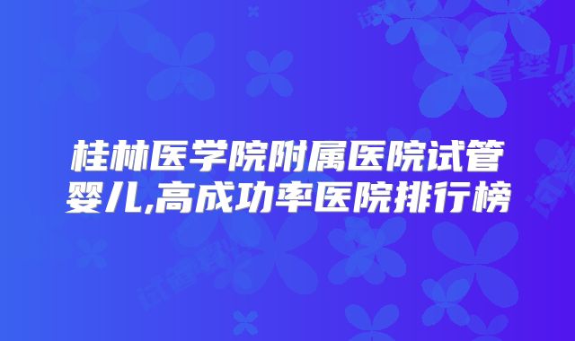 桂林医学院附属医院试管婴儿,高成功率医院排行榜