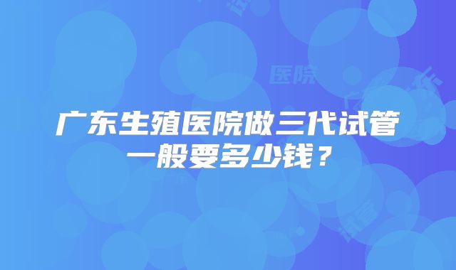 广东生殖医院做三代试管一般要多少钱?